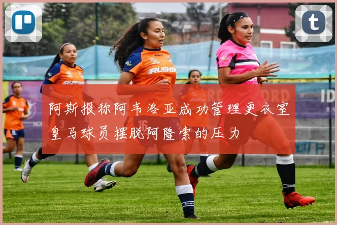 阿斯报称阿韦洛亚成功管理更衣室皇马球员摆脱阿隆索的压力