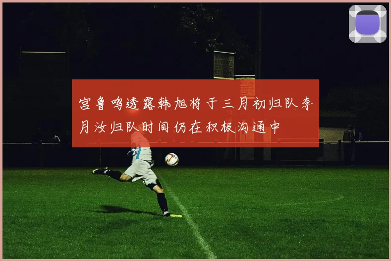 宫鲁鸣透露韩旭将于三月初归队李月汝归队时间仍在积极沟通中