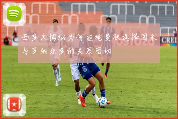 西多夫揭秘为何拒绝曼联选择国米与罗纳尔多的关系密切