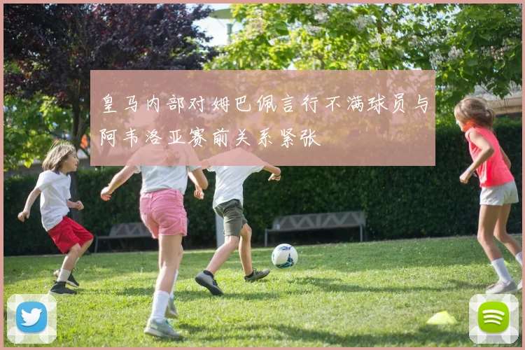 皇马内部对姆巴佩言行不满球员与阿韦洛亚赛前关系紧张