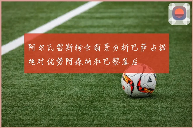 阿尔瓦雷斯转会前景分析巴萨占据绝对优势阿森纳和巴黎落后