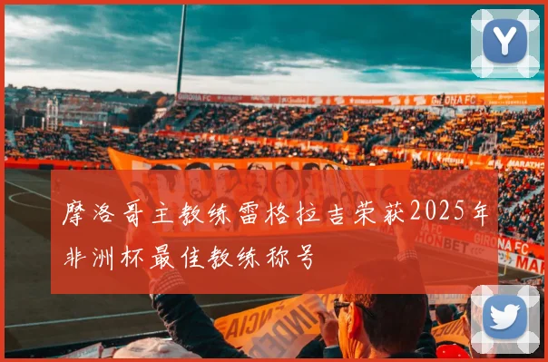 摩洛哥主教练雷格拉吉荣获2025年非洲杯最佳教练称号