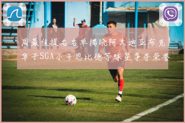 周最佳提名名单揭晓阿夫迪亚布克华子SGA小卡恩比德等球星争夺荣誉