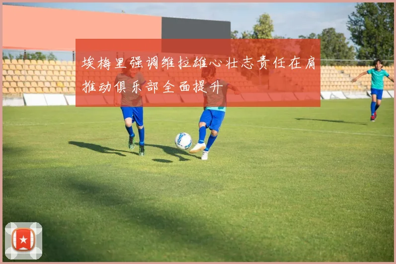 埃梅里强调维拉雄心壮志责任在肩推动俱乐部全面提升