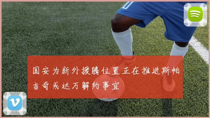 国安为新外援腾位置正在推进斯帕吉奇或达万解约事宜