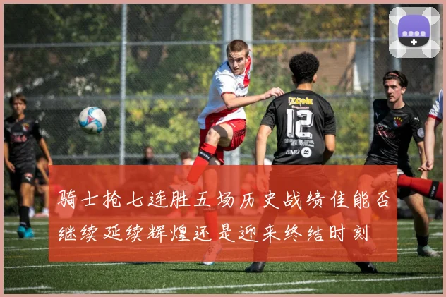 骑士抢七连胜五场历史战绩佳能否继续延续辉煌还是迎来终结时刻