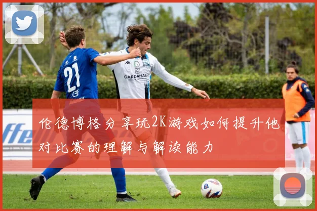 伦德博格分享玩2K游戏如何提升他对比赛的理解与解读能力