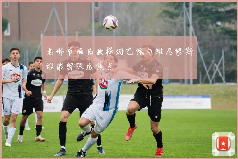 老佛爷面临抉择姆巴佩与维尼修斯谁能留队成焦点