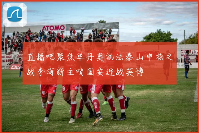 直播吧聚焦单丹奥执法泰山申花之战李海新主哨国安迎战英博