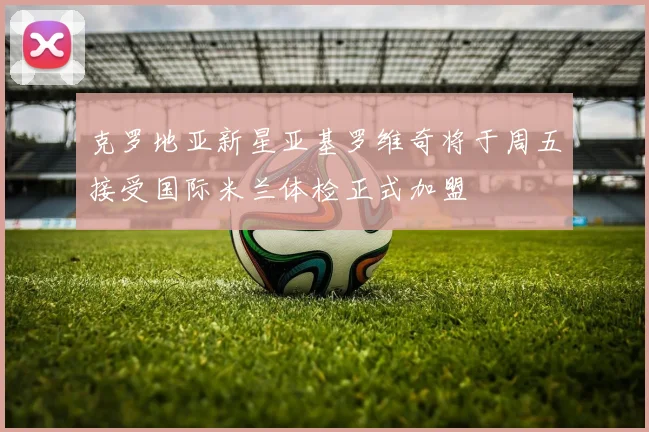 克罗地亚新星亚基罗维奇将于周五接受国际米兰体检正式加盟
