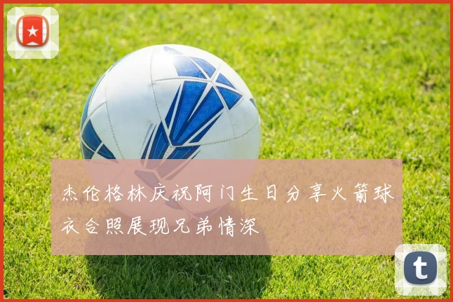 杰伦格林庆祝阿门生日分享火箭球衣合照展现兄弟情深