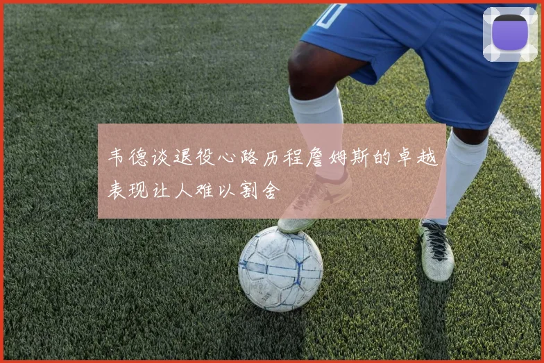 韦德谈退役心路历程詹姆斯的卓越表现让人难以割舍