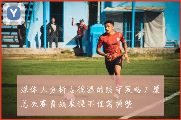 媒体人分析古德温的防守策略广厦总决赛首战表现不佳需调整