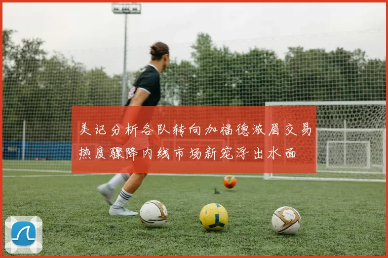 美记分析各队转向加福德浓眉交易热度骤降内线市场新宠浮出水面