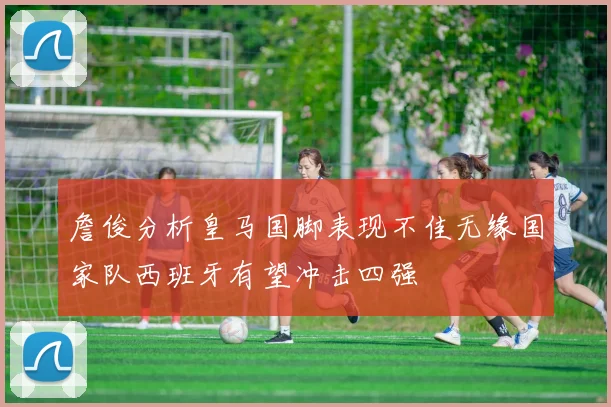 詹俊分析皇马国脚表现不佳无缘国家队西班牙有望冲击四强
