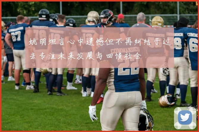 姚明坦言心中遗憾但不再纠结于过去专注未来发展与回馈社会