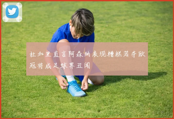 杜加里直言阿森纳表现糟糕若夺欧冠将成足球界丑闻