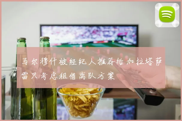 马尔穆什被经纪人推荐给加拉塔萨雷只考虑租借离队方案