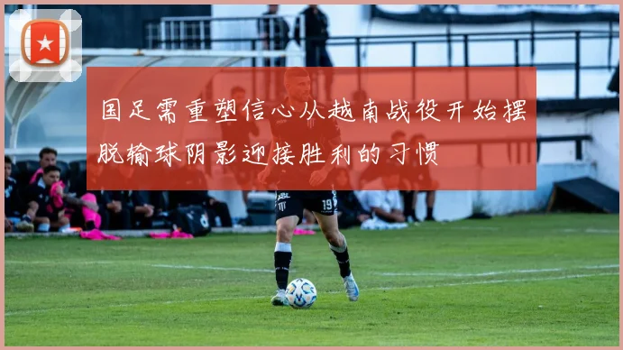 国足需重塑信心从越南战役开始摆脱输球阴影迎接胜利的习惯