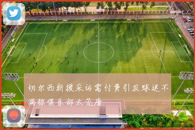 切尔西新援采访需付费引发球迷不满称俱乐部太荒唐