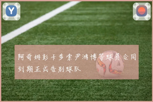 阿奇姆彭卡多索尹鸿博等球员合同到期正式告别球队