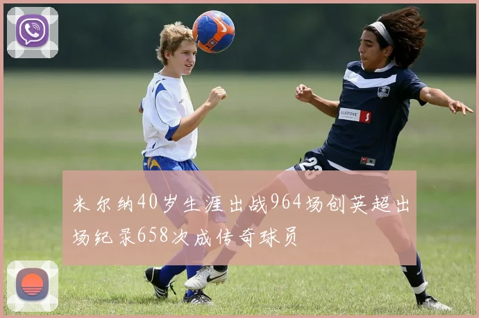 米尔纳40岁生涯出战964场创英超出场纪录658次成传奇球员
