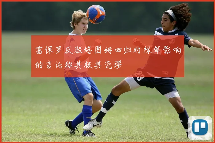 富保罗反驳塔图姆回归对绿军影响的言论称其极其荒谬
